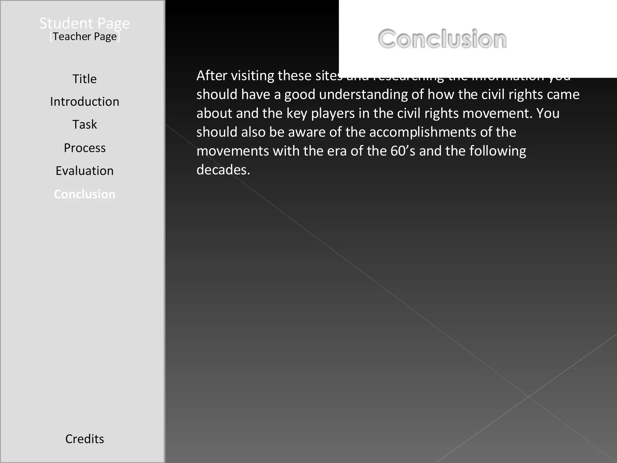 Student Page Title Introduction Task Process Evaluation Conclusion Credits [ Teacher Page ] After visiting these sites and researching the information you should have a good understanding of how the civil rights came about and the key players in the civil rights movement. You should also be aware of the accomplishments of the movements with the era of the 60’s and the following decades. 