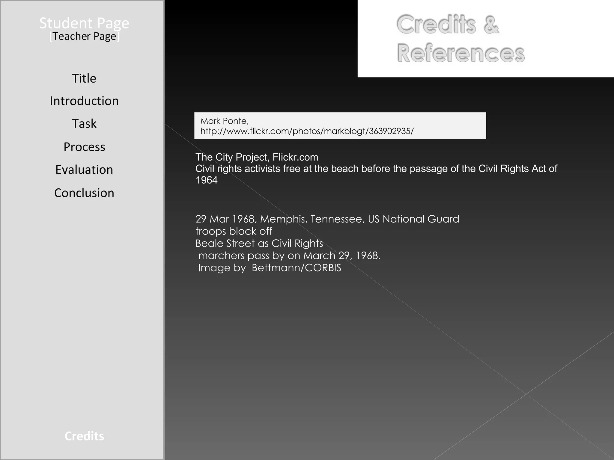 Student Page Title Introduction Task Process Evaluation Conclusion Credits [ Teacher Page ] The City Project, Flickr.com Civil rights activists free at the beach before the passage of the Civil Rights Act of 1964 29 Mar 1968, Memphis, Tennessee, US National Guard troops block off  Beale Street as Civil Rights marchers pass by on March 29, 1968. Image by  Bettmann/CORBIS Mark Ponte,  http://www.flickr.com/photos/markblogt/363902935/ 
