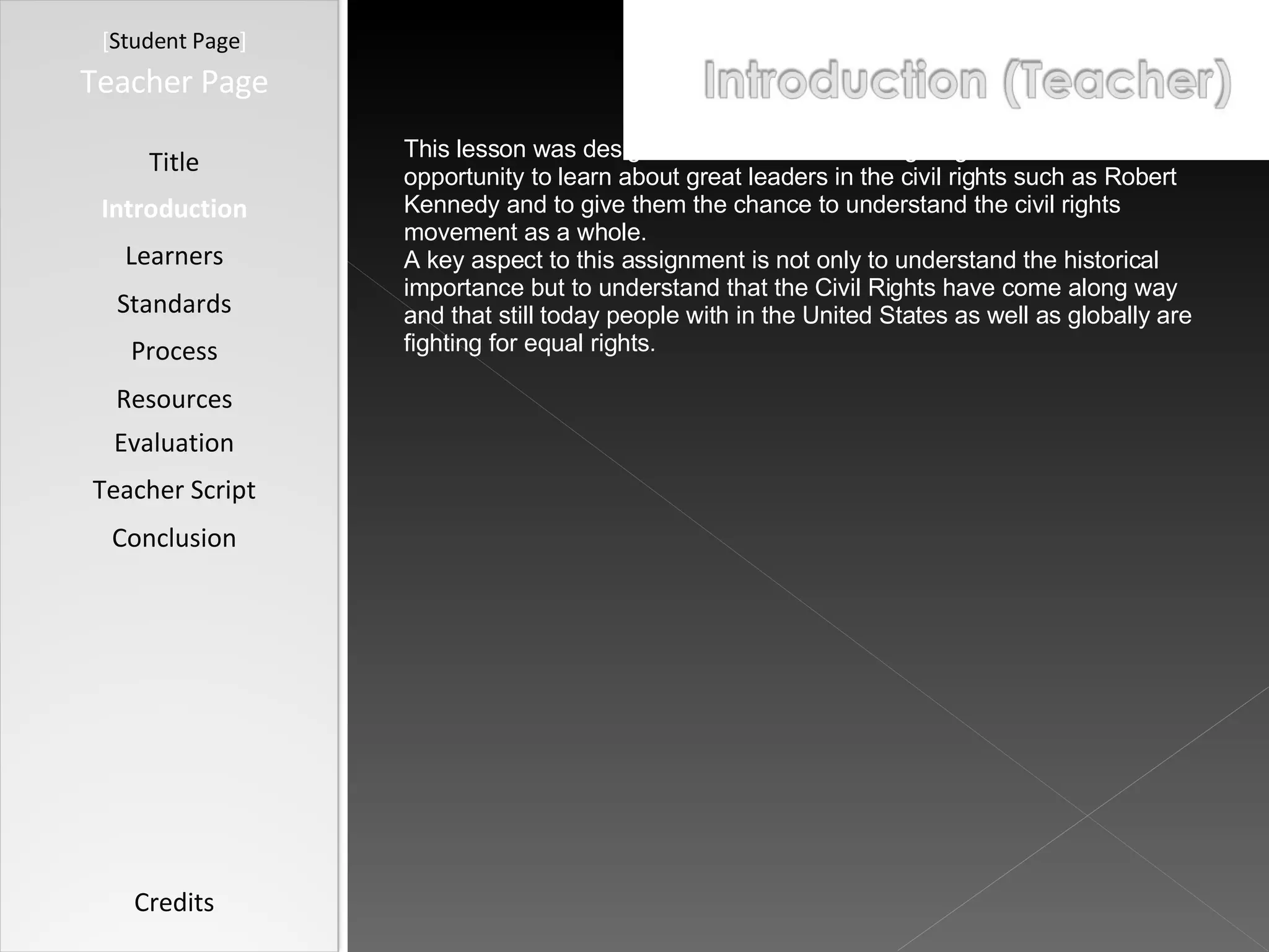[ Student Page ] Title Introduction Learners Standards Process Resources Credits Teacher Page This lesson was designed with the intention of giving students the opportunity to learn about great leaders in the civil rights such as Robert Kennedy and to give them the chance to understand the civil rights movement as a whole. A key aspect to this assignment is not only to understand the historical importance but to understand that the Civil Rights have come along way and that still today people with in the United States as well as globally are fighting for equal rights. Evaluation Teacher Script Conclusion 