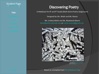 Discovering Poetry Student Page Title Introduction Task Process Evaluation Conclusion Credits [ Teacher Page ] A WebQuest for 8 th  and 9 th  Grade (Multi-Genre Poetry Assignment) Designed by: Ms. Welsh and Ms. Moore Ms. Lindsey Welsh and Ms. Mackenzie Moore [email_address]  or  [email_address]   Based on a template from  The WebQuest Page Uploaded on  February 13, 2005 by  surrealmuse   