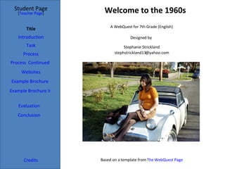 Welcome to the 1960s Student Page Title Introduction Task Process Evaluation Conclusion Credits [ Teacher Page ] A WebQuest for 7th Grade (English) Designed by  Stephanie Strickland [email_address] Based on a template from  The WebQuest Page Process  Continued Example Brochure Websites Example Brochure Inside 