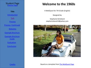 Student Page          Welcome to the 1960s
   [Teacher Page]


                         A WebQuest for 7th Grade (English)
       Title
   Introduction                     Designed by 
       Task                      Stephanie Strickland
     Process                stephstrickland13@yahoo.com

Process  Continued
     Websites
Example Brochure
Example Brochure 
     Inside
   Evaluation
   Conclusion




      Credits        Based on a template from The WebQuest Page
 