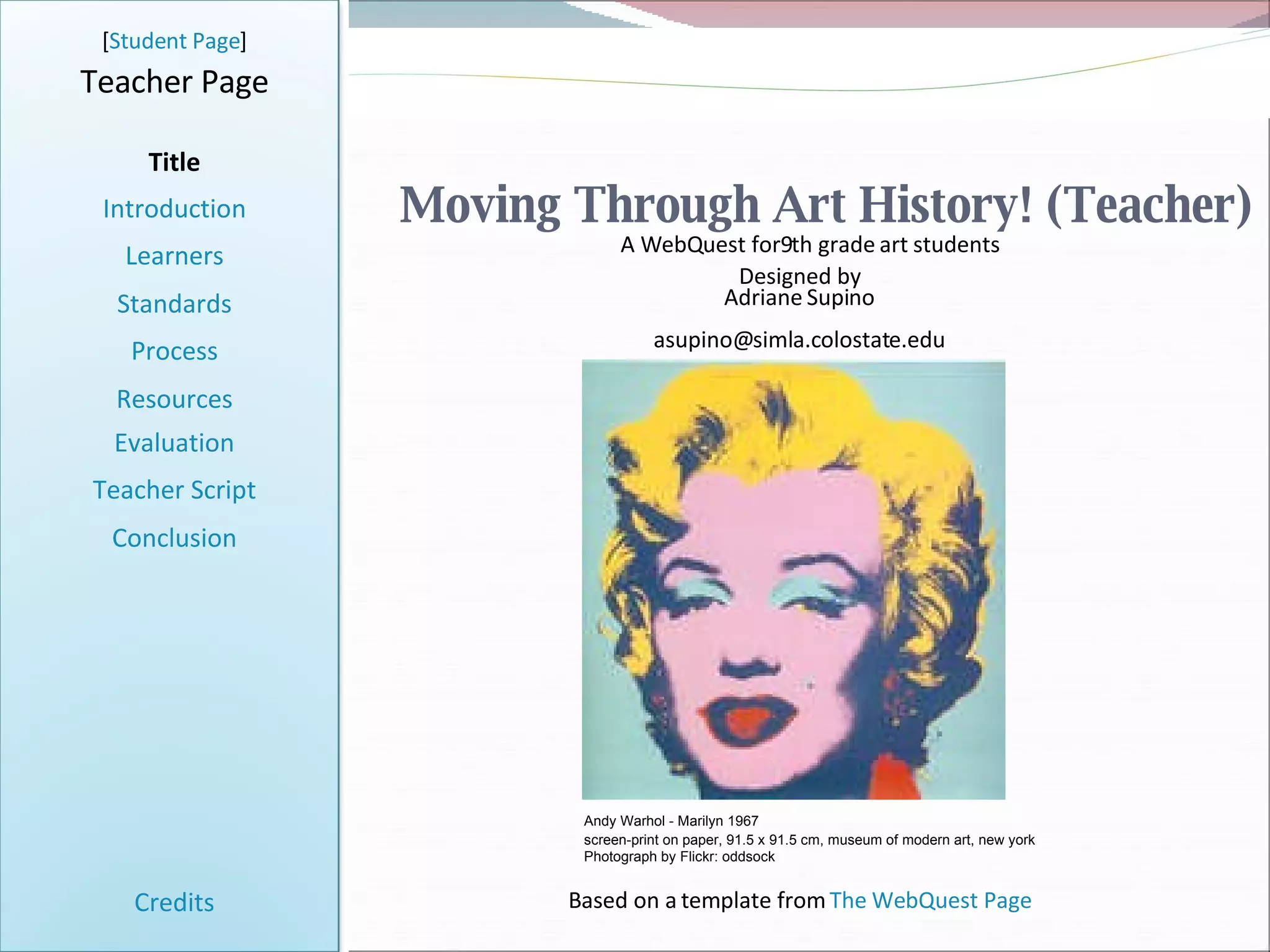 Moving Through Art History! (Teacher) [ Student Page ] Title Introduction Learners Standards Process Resources Credits Teacher Page A WebQuest for9th grade art students Designed by Adriane Supino [email_address] Based on a template from  The WebQuest Page Evaluation Teacher Script Conclusion Andy Warhol - Marilyn 1967 screen-print on paper, 91.5 x 91.5 cm, museum of modern art, new york   Photograph by Flickr: oddsock 