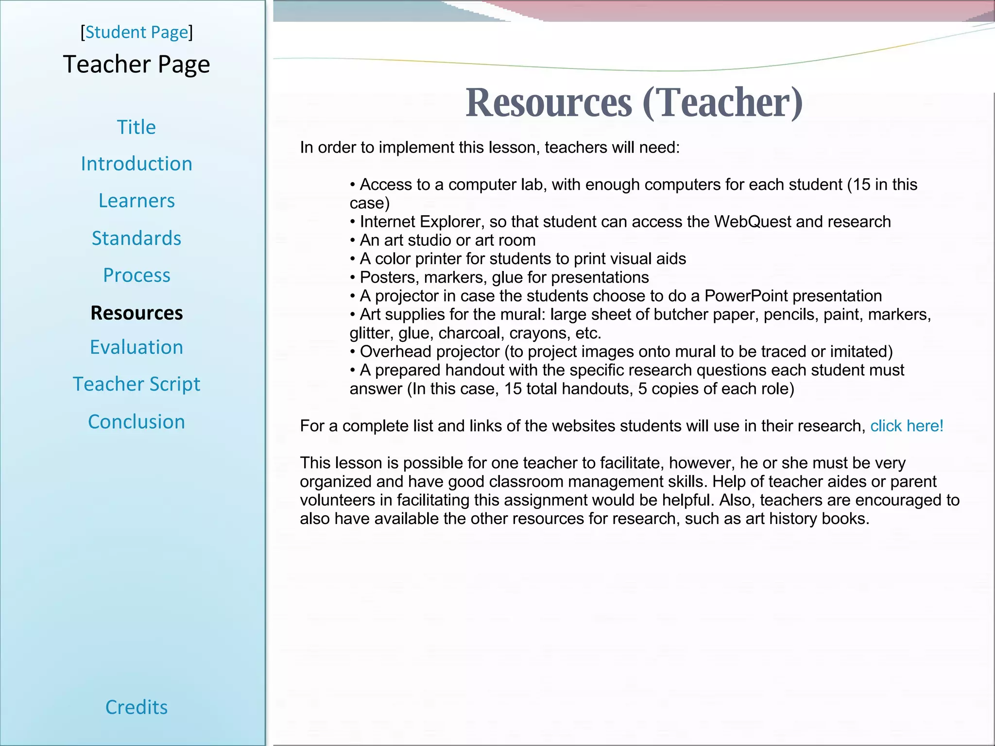 Resources (Teacher) [ Student Page ] Title Introduction Learners Standards Process Resources Credits Teacher Page In order to implement this lesson, teachers will need: Access to a computer lab, with enough computers for each student (15 in this case) Internet Explorer, so that student can access the WebQuest and research An art studio or art room A color printer for students to print visual aids Posters, markers, glue for presentations A projector in case the students choose to do a PowerPoint presentation Art supplies for the mural: large sheet of butcher paper, pencils, paint, markers, glitter, glue, charcoal, crayons, etc. Overhead projector (to project images onto mural to be traced or imitated) A prepared handout with the specific research questions each student must answer (In this case, 15 total handouts, 5 copies of each role) For a complete list and links of the websites students will use in their research,  click here! This lesson is possible for one teacher to facilitate, however, he or she must be very organized and have good classroom management skills. Help of teacher aides or parent volunteers in facilitating this assignment would be helpful. Also, teachers are encouraged to also have available the other resources for research, such as art history books. Evaluation Teacher Script Conclusion 