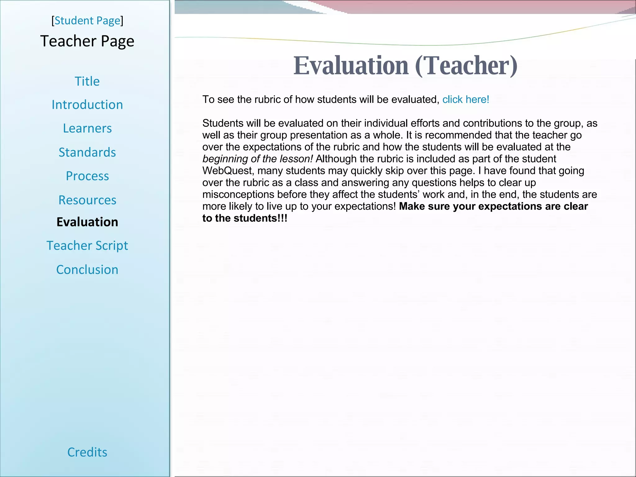 Evaluation (Teacher) [ Student Page ] Title Introduction Learners Standards Process Resources Credits Teacher Page To see the rubric of how students will be evaluated,  click here! Students will be evaluated on their individual efforts and contributions to the group, as well as their group presentation as a whole. It is recommended that the teacher go over the expectations of the rubric and how the students will be evaluated at the  beginning of the lesson!  Although the rubric is included as part of the student WebQuest, many students may quickly skip over this page. I have found that going over the rubric as a class and answering any questions helps to clear up misconceptions before they affect the students’ work and, in the end, the students are more likely to live up to your expectations!  Make sure your expectations are clear to the students!!! Evaluation Teacher Script Conclusion 