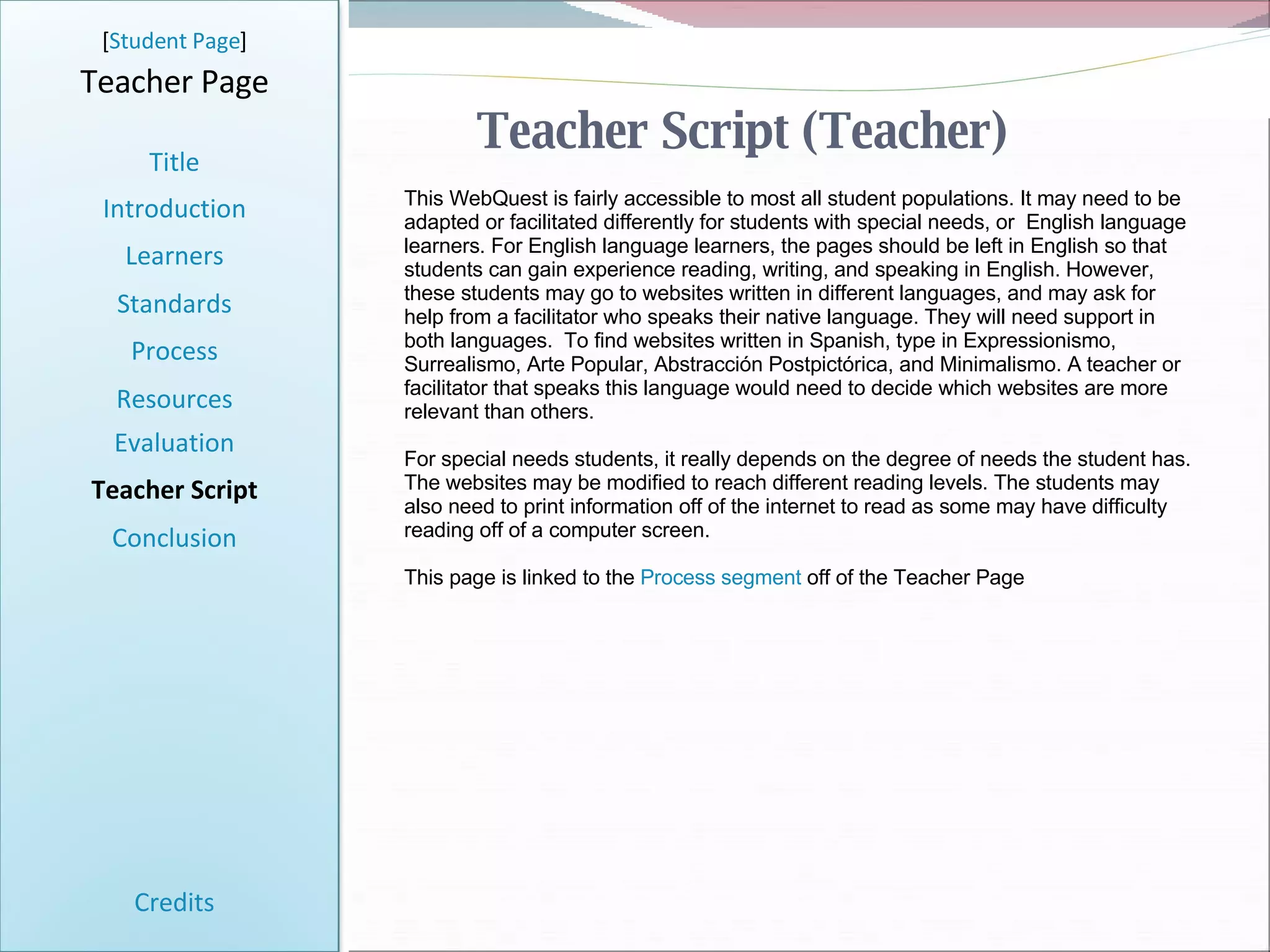 Teacher Script (Teacher) [ Student Page ] Title Introduction Learners Standards Process Resources Credits Teacher Page This WebQuest is fairly accessible to most all student populations. It may need to be adapted or facilitated differently for students with special needs, or  English language learners. For English language learners, the pages should be left in English so that students can gain experience reading, writing, and speaking in English. However, these students may go to websites written in different languages, and may ask for help from a facilitator who speaks their native language. They will need support in both languages.  To find websites written in Spanish, type in Expressionismo, Surrealismo, Arte Popular, Abstracción Postpictórica, and Minimalismo. A teacher or facilitator that speaks this language would need to decide which websites are more relevant than others. For special needs students, it really depends on the degree of needs the student has. The websites may be modified to reach different reading levels. The students may also need to print information off of the internet to read as some may have difficulty reading off of a computer screen.  This page is linked to the  Process segment  off of the Teacher Page Evaluation Teacher Script Conclusion 