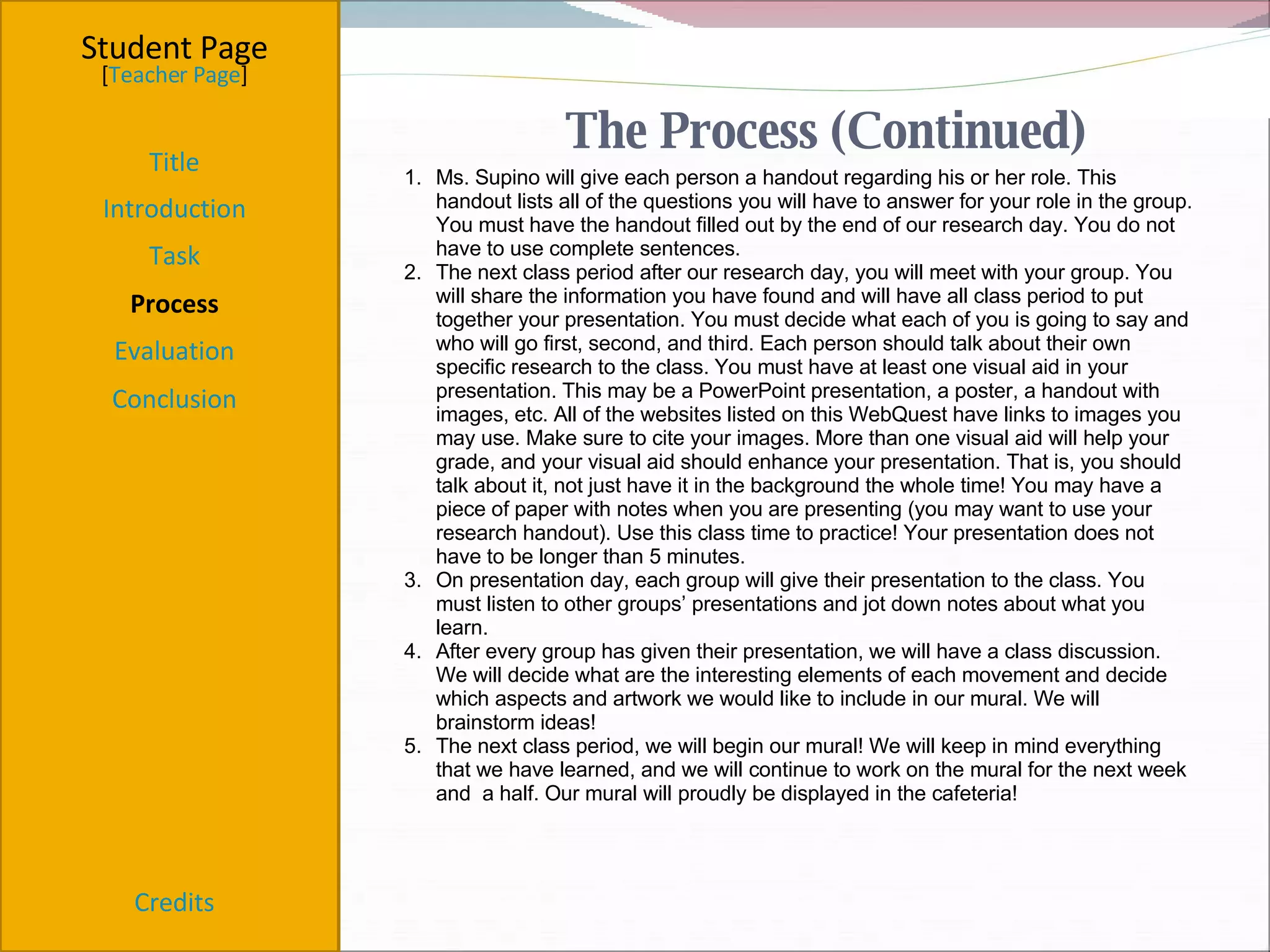 Student Page Title Introduction Task Process Evaluation Conclusion Credits [ Teacher Page ] Ms. Supino will give each person a handout regarding his or her role. This handout lists all of the questions you will have to answer for your role in the group. You must have the handout filled out by the end of our research day. You do not have to use complete sentences. The next class period after our research day, you will meet with your group. You will share the information you have found and will have all class period to put together your presentation. You must decide what each of you is going to say and who will go first, second, and third. Each person should talk about their own specific research to the class. You must have at least one visual aid in your presentation. This may be a PowerPoint presentation, a poster, a handout with images, etc. All of the websites listed on this WebQuest have links to images you may use. Make sure to cite your images. More than one visual aid will help your grade, and your visual aid should enhance your presentation. That is, you should talk about it, not just have it in the background the whole time! You may have a piece of paper with notes when you are presenting (you may want to use your research handout). Use this class time to practice! Your presentation does not have to be longer than 5 minutes. On presentation day, each group will give their presentation to the class. You must listen to other groups’ presentations and jot down notes about what you learn. After every group has given their presentation, we will have a class discussion. We will decide what are the interesting elements of each movement and decide which aspects and artwork we would like to include in our mural. We will brainstorm ideas! The next class period, we will begin our mural! We will keep in mind everything that we have learned, and we will continue to work on the mural for the next week and  a half. Our mural will proudly be displayed in the cafeteria!     The Process (Continued) 