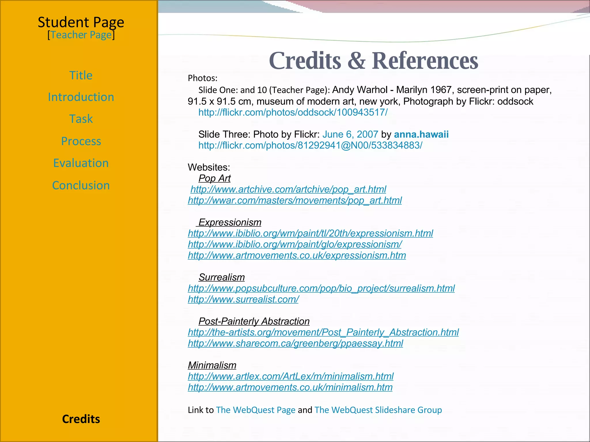 Credits & References Student Page Title Introduction Task Process Evaluation Conclusion Credits [ Teacher Page ] Photos: Slide One: and 10 (Teacher Page):  Andy Warhol - Marilyn 1967, screen-print on paper, 91.5 x 91.5 cm, museum of modern art, new york, Photograph by Flickr: oddsock http://flickr.com/photos/oddsock/100943517/ Slide Three: Photo by Flickr:  June 6, 2007  by  anna.hawaii   http://flickr.com/photos/81292941@N00/533834883/ Websites: Pop Art   http://www.artchive.com/artchive/pop_art.html http://wwar.com/masters/movements/pop_art.html Expressionism http://www.ibiblio.org/wm/paint/tl/20th/expressionism.html http://www.ibiblio.org/wm/paint/glo/expressionism/ http://www.artmovements.co.uk/expressionism.htm Surrealism http://www.popsubculture.com/pop/bio_project/surrealism.html http://www.surrealist.com/ Post-Painterly Abstraction http://the-artists.org/movement/Post_Painterly_Abstraction.html http://www.sharecom.ca/greenberg/ppaessay.html Minimalism http://www.artlex.com/ArtLex/m/minimalism.html http://www.artmovements.co.uk/minimalism.htm Link to  The WebQuest Page  and  The WebQuest Slideshare Group           