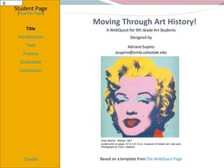 Moving Through Art History! Student Page Title Introduction Task Process Evaluation Conclusion Credits [ Teacher Page ] A WebQuest for 9th Grade Art Students Designed by Adriane Supino [email_address] Based on a template from  The WebQuest Page View oddsock's map Taken in a place with no name (See  more photos here ) Andy Warhol - Marilyn 1967 screen print on paper, 91.5 x 91.5 cm, museum of modern art, new York  Andy Warhol - Marilyn 1967 screen-print on paper, 91.5 x 91.5 cm, museum of modern art, new york   Photograph by Flickr: oddsock 