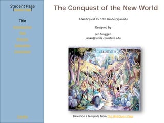 Student Page
 [Teacher Page]   The Conquest of the New World
                           A WebQuest for 10th Grade (Spanish)
     Title
 Introduction                         Designed by
     Task                             Jen Skuggen
   Process                     jaisku@simla.colostate.edu

  Evaluation
  Conclusion




    Credits            Based on a template from The WebQuest Page
 