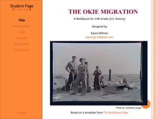 THE OKIE MIGRATION Student Page Title Introduction Task Process Evaluation Conclusion Credits [ Teacher Page ] A WebQuest for 11th Grade (U.S. History) Designed by Kayce Dillman [email_address] Based on a template from  The WebQuest Page Photo by: Dorothea Lange 