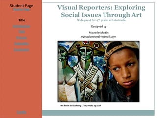 Student Page
 [Teacher Page]   Visual Reporters: Exploring
                   Social Issues Through Art
     Title                          Web quest for 9th grade art students.

 Introduction                                       Designed by
     Task                                     Michelle Martin
   Process                               eyeswideopn@hotmail.com

  Evaluation
  Conclusion




                  We know the suffering... VIII, Photo by: carf


    Credits
 