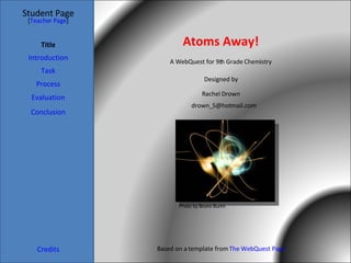 Atoms Away! Student Page Title Introduction Task Process Evaluation Conclusion Credits [ Teacher Page ] A WebQuest for 9th Grade Chemistry Designed by Rachel Drown [email_address] Based on a template from  The WebQuest Page Photo by Bruno Burini 