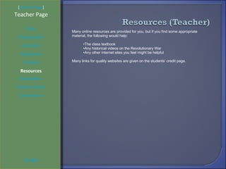 [ Student Page ] Title Introduction Learners Standards Process Resources Credits Teacher Page Many online resources are provided for you, but if you find some appropriate material, the following would help: The class textbook Any historical videos on the Revolutionary War Any other internet sites you feel might be helpful Many links for quality websites are given on the students’ credit page. Evaluation Teacher Script Conclusion 