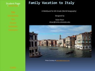 Student Page      Family Vacation to Italy
 [Teacher Page]


                        A WebQuest for 6th Grade (World Geography)
     Title
 Introduction                               Designed by
     Task                               Dylan Roan
   Process                        droan@simla.colostate.edu

  Evaluation
  Conclusion




                            Photo Courtesy of www.italianvisions.com




    Credits
 