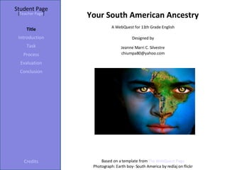 Student Page Title Introduction Task Process Evaluation Conclusion Credits [ Teacher Page ] A WebQuest for 11th Grade English Designed by Jeanne Marri C. Silvestre [email_address] Based on a template from  The WebQuest Page Photograph: Earth boy- South America by redlaj on flickr Your South American Ancestry 
