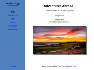 Adventures Abroad! Student Page Title Introduction Task Process Evaluation Conclusion Credits [ Teacher Page ] Designed by Morgan Riss [email_address] Based on a template from  The WebQuest Page A Web Quest for 11-12 th  grade (Spanish) 