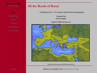All the Roads of Rome Student Page Title Introduction Task Process Evaluation Conclusion Credits [ Teacher Page ] A WebQuest for 7 th -12 th  grades (World History/Geography) Designed by Kristen Kugler http://library.thinkquest.org/10805/romanmap.html [email_address] Based on a template from  The  WebQuest  Page 