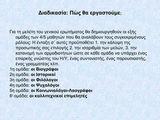 Διαδικασία: Πώς θα εργαστούμε;
Για τη μελέτη του γενικού ερωτήματος θα δημιουργηθούν οι εξής
ομάδες των 4/5 μαθητών που θα...