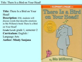 Title: There Is a Bird on Your Head!
Title: There Is a Bird on Your
Head!
Description: ESL students will
discuss words that describe emotions
in Mo Willems's book There Is a Bird
on Your Head!
Grade Level: grade 1, semester 2
Curriculum: English /
Language Arts
Author: Mindy Sanjana
 
