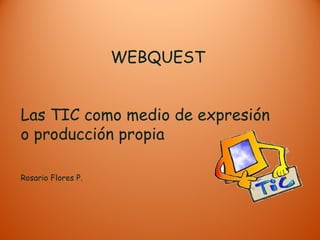 WEBQUEST
Las TIC como medio de expresión
o producción propia
Rosario Flores P.
 