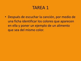 TAREA 1
• Después de escuchar la canción, por medio de
una ficha identificar los colores que aparecen
en ella y poner un ejemplo de un alimento
que sea del mismo color.

 