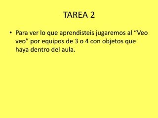 TAREA 2
• Para ver lo que aprendisteis jugaremos al “Veo
veo” por equipos de 3 o 4 con objetos que
haya dentro del aula.

 