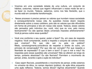  Vivemos em uma sociedade dotada de uma cultura, um conjunto de
hábitos, costumes, valores que regem/ influenciam o nosso modo de ser e
se fazer no mundo. Todavia, sabemos, como nos fala Heráclito, que o
mundo está em constante transformação.
 Nesse processo é preciso pensar os valores que inundam nossa sociedade
e consequentemente nossa vida. As questões morais dizem respeito
diretamente sobre o nosso cotidiano, pois são os valores que são difundidos
em forma de princípios e leis em nossa vida social. Todavia, esses valores
são pensados pelo indivíduo (eu, você, nós) que os vive, pelo menos
teoricamente? Ou são apenas ideais universais impostos arbitrariamente?
Você já pensou sobre essa questão?
 Você vive conforme o seu querer, poder e fazer? Ou, em caso de resposta
negativa: Você compreende, aceita e respeita o conjunto de valores morais
que vivemos? Por que não sair nu pela via pública?
Medo, constrangimento,consciência de respeitar o direito do outro, um
princípio de conservação? Por que não ser corrupto? Por que respeita a
liberdade de expressão? O que é bem e bom? O que é mal e mau? As
respostas para essas questões são universais? Não se alteram ao longo do
tempo, portanto absolutas? Ou são flexíveis? Permitem o movimento de
pensar, antes, durante e após a ação do indivíduo?
 Caso sejam flexíveis, possibilitando o movimento de pensar, então estamos
no universo da ética, no campo dapráxis (prática), da ação ética enquanto
uma ação reflexiva. Todavia, somos éticos? Agimos eticamente? Quando
 