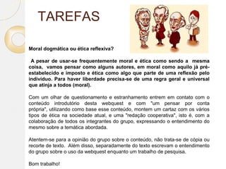 TAREFAS
Moral dogmática ou ética reflexiva?
A pesar de usar-se frequentemente moral e ética como sendo a mesma
coisa, vamos pensar como alguns autores, em moral como aquilo já pré-
estabelecido e imposto e ética como algo que parte de uma reflexão pelo
indivíduo. Para haver liberdade precisa-se de uma regra geral e universal
que atinja a todos (moral).
Com um olhar de questionamento e estranhamento entrem em contato com o
conteúdo introdutório desta webquest e com "um pensar por conta
própria", utilizando como base esse conteúdo, montem um cartaz com os vários
tipos de ética na sociedade atual, e uma "redação cooperativa", isto é, com a
colaboração de todos os integrantes do grupo, expressando o entendimento do
mesmo sobre a temática abordada.
Atentem-se para a opinião do grupo sobre o conteúdo, não trata-se de cópia ou
recorte de texto. Além disso, separadamente do texto escrevam o entendimento
do grupo sobre o uso da webquest enquanto um trabalho de pesquisa.
Bom trabalho!
 