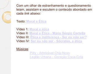 Com um olhar de estranhamento e questionamento
leiam, assistam e escutem o conteúdo abordado em
cada link abaixo:
Texto: Moral e Ética
Vídeo 1: Moral e ética
Vídeo II: Moral e Ética - Mário Sérgio Cortella
Vídeo III: Ética e indiferença - Ser ou não ser?
Vídeo IV: Ser ou não ser - Sócrates, a ética
Músicas
Pitty - Admirável Chip Novo
Legião Urbana - Geração Coca-Cola
 