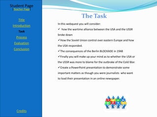 Student Page
 [Teacher Page]

                                     The Task
     Title
                  In this webquest you will consider:
 Introduction
                   how the wartime alliance between the USA and the USSR
     Task
                  broke down
   Process
                  How the Soviet Union control over eastern Europe and how
  Evaluation
                  the USA responded.
  Conclusion
                  The consequences of the Berlin BLOCKADE in 1948
                  Finally you will make up your mind as to whether the USA or
                  the USSR was more to blame for the outbrake of the Cold War.
                  Create a PowerPoint presentation to demonstrate some
                  important matters as though you were journalists who want
                  to load their presentation in an online newspaper.




    Credits
 