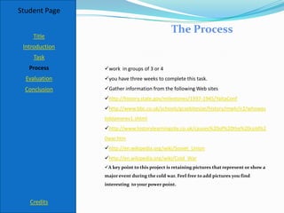 Student Page

                                               The Process
    Title
 Introduction
     Task
   Process      work in groups of 3 or 4
  Evaluation    you have three weeks to complete this task.
  Conclusion    Gather information from the following Web sites
                http://history.state.gov/milestones/1937-1945/YaltaConf
                http://www.bbc.co.uk/schools/gcsebitesize/history/mwh/ir2/whowas
                toblamerev1.shtml
                http://www.historylearningsite.co.uk/causes%20of%20the%20cold%2
                0war.htm
                http://en.wikipedia.org/wiki/Soviet_Union
                http://en.wikipedia.org/wiki/Cold_War
                A key point to this project is retaining pictures that represent or show a
                major event during the cold war. Feel free to add pictures you find
                interesting to your power point.


   Credits
 