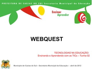 WEBQUEST

                                         TECNOLOGIAS NA EDUCAÇÃO:
                           Ensinando e Aprendendo com as TICs – Turma 02



Município de Caxias do Sul – Secretaria Municipal da Educação – abril de 2012
 
