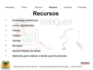 Introdução       Tarefa          Processo       Recursos         Avaliação       Conclusão


                              Recursos
•      Endereços eletrônicos
•      Livros digitalizados
•      Filmes
•      Vídeos
•      Jornais
•      Revistas
•      Apresentações de slides
•      Materiais para realizar a tarefa que foi proposta.

                                                                                     VOLTAR
         Município de Caxias do Sul – Secretaria Municipal da Educação – abril de 2012
 