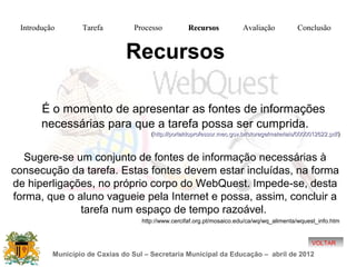 Introdução       Tarefa          Processo          Recursos             Avaliação           Conclusão


                               Recursos

       É o momento de apresentar as fontes de informações
       necessárias para que a tarefa possa ser cumprida.
                                       (http://portaldoprofessor.mec.gov.br/storage/materiais/0000012622.pdf )



  Sugere-se um conjunto de fontes de informação necessárias à
consecução da tarefa. Estas fontes devem estar incluídas, na forma
de hiperligações, no próprio corpo do WebQuest. Impede-se, desta
forma, que o aluno vagueie pela Internet e possa, assim, concluir a
              tarefa num espaço de tempo razoável.
                                    http://www.cercifaf.org.pt/mosaico.edu/ca/wq/wq_alimenta/wquest_info.htm


                                                                                                   VOLTAR
          Município de Caxias do Sul – Secretaria Municipal da Educação – abril de 2012
 