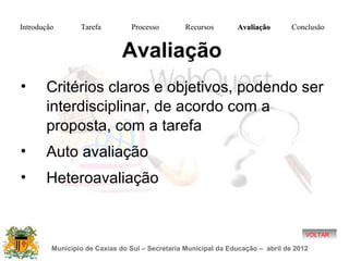 Introdução       Tarefa          Processo        Recursos       Avaliação        Conclusão


                              Avaliação
•      Critérios claros e objetivos, podendo ser
       interdisciplinar, de acordo com a
       proposta, com a tarefa
•      Auto avaliação
•      Heteroavaliação


                                                                                     VOLTAR

         Município de Caxias do Sul – Secretaria Municipal da Educação – abril de 2012
 