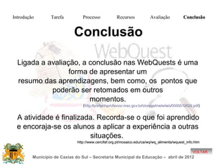 Introdução       Tarefa          Processo            Recursos            Avaliação           Conclusão


                            Conclusão

  Ligada a avaliação, a conclusão nas WebQuests é uma
                  forma de apresentar um
  resumo das aprendizagens, bem como, os pontos que
            poderão ser retomados em outros
                        momentos.
                                 (http://portaldoprofessor.mec.gov.br/storage/materiais/0000012622.pdf )


  A atividade é finalizada. Recorda-se o que foi aprendido
  e encoraja-se os alunos a aplicar a experiência a outras
                         situações.
                              http://www.cercifaf.org.pt/mosaico.edu/ca/wq/wq_alimenta/wquest_info.htm

                                                                                                   VOLTAR
         Município de Caxias do Sul – Secretaria Municipal da Educação – abril de 2012
 
