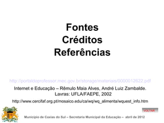 Fontes
                          Créditos
                         Referências

http://portaldoprofessor.mec.gov.br/storage/materiais/0000012622.pdf
  Internet e Educação – Rêmulo Maia Alves, André Luiz Zambalde.
                     Lavras: UFLA/FAEPE, 2002
 http://www.cercifaf.org.pt/mosaico.edu/ca/wq/wq_alimenta/wquest_info.htm

                                                                                   VOLTAR

       Município de Caxias do Sul – Secretaria Municipal da Educação – abril de 2012
 
