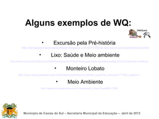 Alguns exemplos de WQ:

                          •      Excursão pela Pré-história
        http://tertuliademaestrasdeinfantil.blogspot.com/2011/05/de-excursion-por-la-prehistoria.html

                      •        Lixo: Saúde e Meio ambiente
http://www.cp2.g12.br/UEs/hu2/2006/Disciplinas%202006/Webquest%20Lixo/webquestlixo2%20%20serie5.htm#intro

                                  •        Monteiro Lobato
      http://www.webquestbrasil.org/criador/webquest/soporte_tabbed_w.php?id_actividad=171&id_pagina=1

                                   •        Meio Ambiente
                       http://www.anossaescola.com/cr/webquest_id.asp?questID=1269




          Município de Caxias do Sul – Secretaria Municipal da Educação – abril de 2012
 