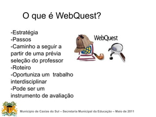 O que é WebQuest?
-Estratégia
-Passos
-Caminho a seguir a
partir de uma prévia
seleção do professor
-Roteiro
-Oportuniza um trabalho
interdisciplinar
-Pode ser um
instrumento de avaliação

   Município de Caxias do Sul – Secretaria Municipal da Educação – Maio de 2011
 