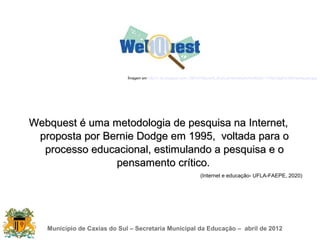 Imagem em http://1.bp.blogspot.com/_09PLH7Xburs/S_fDoCuzFwI/AAAAAAAAAkQ/L11Yfp910pE/s1600/webquest.jpg




Webquest é uma metodologia de pesquisa na Internet,
 proposta por Bernie Dodge em 1995, voltada para o
  processo educacional, estimulando a pesquisa e o
                pensamento crítico.
                                                                    (Internet e educação- UFLA-FAEPE, 2020)




   Município de Caxias do Sul – Secretaria Municipal da Educação – abril de 2012
 