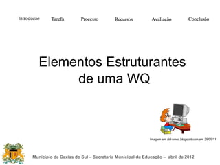 Introdução    Tarefa         Processo        Recursos         Avaliação              Conclusão




         Elementos Estruturantes
              de uma WQ



                                                             Imagem em did-smec.blogspot.com em 29/05/11




      Município de Caxias do Sul – Secretaria Municipal da Educação – abril de 2012
 