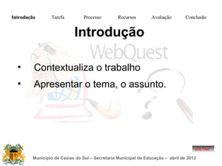 Introdução      Tarefa          Processo        Recursos        Avaliação       Conclusão


                           Introdução

  •      Contextualiza o trabalho
  •      Apresentar o tema, o assunto.




                                                                                    VOLTAR

        Município de Caxias do Sul – Secretaria Municipal da Educação – abril de 2012
 