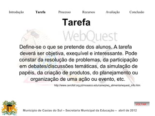 Introdução       Tarefa          Processo            Recursos            Avaliação           Conclusão


                                    Tarefa

      Define-se o que se pretende dos alunos. A tarefa
      deverá ser objetiva, exequível e interessante. Pode
      constar da resolução de problemas, da participação
      em debates/discussões temáticas, da simulação de
      papéis, da criação de produtos, do planejamento ou
           organização de uma ação ou evento, etc.
                              http://www.cercifaf.org.pt/mosaico.edu/ca/wq/wq_alimenta/wquest_info.htm




                                                                                                  VOLTAR

         Município de Caxias do Sul – Secretaria Municipal da Educação – abril de 2012
 