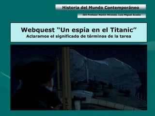 Historia del Mundo Contemporáneo
                          IES Profesor Martín Miranda. Luis Miguel Acosta




Webquest “Un espía en el Titanic”
 Aclaramos el significado de términos de la tarea
 