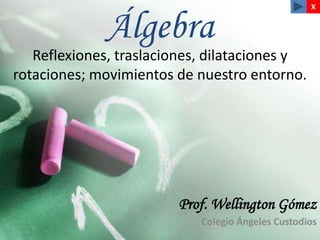 X


             Álgebra
   Reflexiones, traslaciones, dilataciones y
rotaciones; movimientos de nuestro entorno.




                        Prof. Wellington Gómez
                            Colegio Ángeles Custodios
 