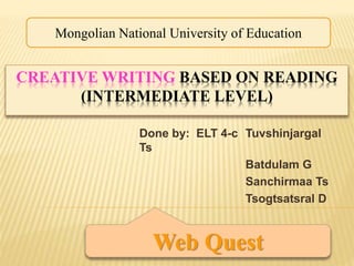 CREATIVE WRITING BASED ON READING
(INTERMEDIATE LEVEL)
Done by: ELT 4-c Tuvshinjargal
Ts
Batdulam G
Sanchirmaa Ts
Tsogtsatsral D
Mongolian National University of Education
Web Quest
 