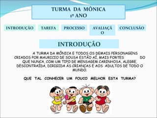 INTRODUÇÃO A TURMA DA MÔNICA E TODOS OS DEMAIS PERSONAGENS  CRIADOS POR MAURICIO DE SOUSA ESTÃO AÍ, MAIS FORTES  DO QUE NUNCA, COM UM TIPO DE MENSAGEM CARINHOSA, ALEGRE, DESCONTRAÍDA, DIRIGIDA ÀS CRIANÇAS E AOS  ADULTOS DE TODO O MUNDO. QUE  TAL  CONHECER  UM  POUCO  MELHOR  ESTA  TURMA? INTRODUÇÃO TAREFA PROCESSO AVALIAÇÃO CONCLUSÃO TURMA  DA  MÔNICA 1º ANO 