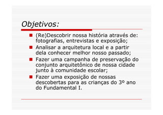 Objetivos:
   (Re)Descobrir nossa história através de:
   fotografias, entrevistas e exposição;
   Analisar a arquitetura local e a partir
   dela conhecer melhor nosso passado;
   Fazer uma campanha de preservação do
   conjunto arquitetônico de nossa cidade
   junto à comunidade escolar;
   Fazer uma exposição de nossas
   descobertas para as crianças do 3º ano
   do Fundamental I.
 