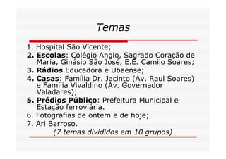 Temas
1. Hospital São Vicente;
2. Escolas: Colégio Anglo, Sagrado Coração de
   Maria, Ginásio São José, E.E. Camilo Soares;
3. Rádios Educadora e Ubaense;
4. Casas: Família Dr. Jacinto (Av. Raul Soares)
   e Família Vivaldino (Av. Governador
   Valadares);
5. Prédios Público: Prefeitura Municipal e
   Estação ferroviária.
6. Fotografias de ontem e de hoje;
7. Ari Barroso.
        (7 temas divididos em 10 grupos)
 